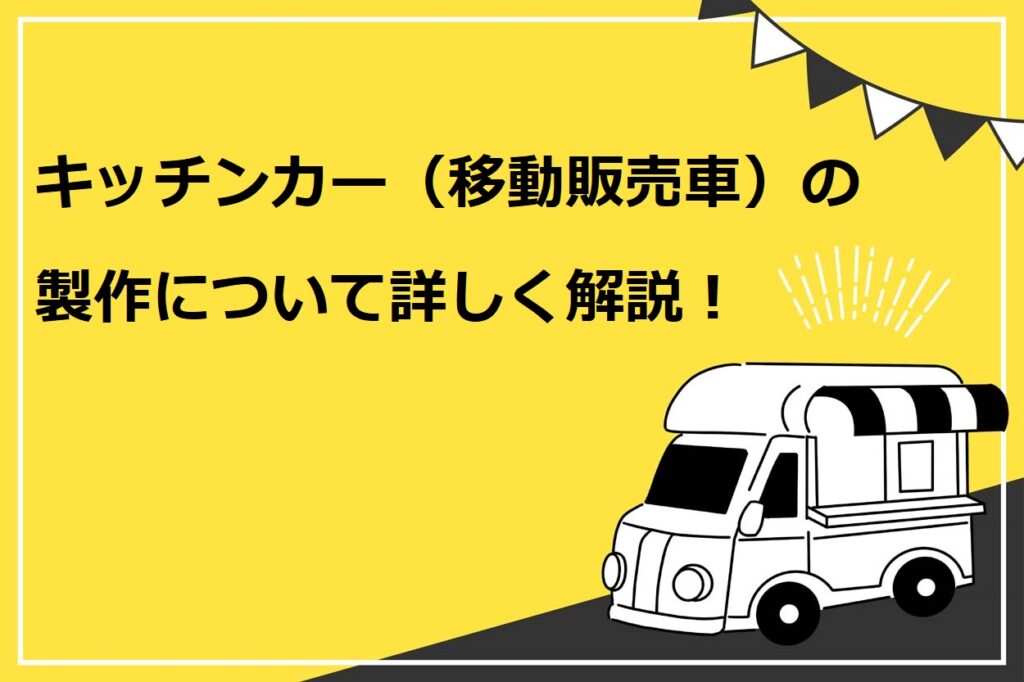 キッチンカー（移動販売）の製作について詳しく解説！