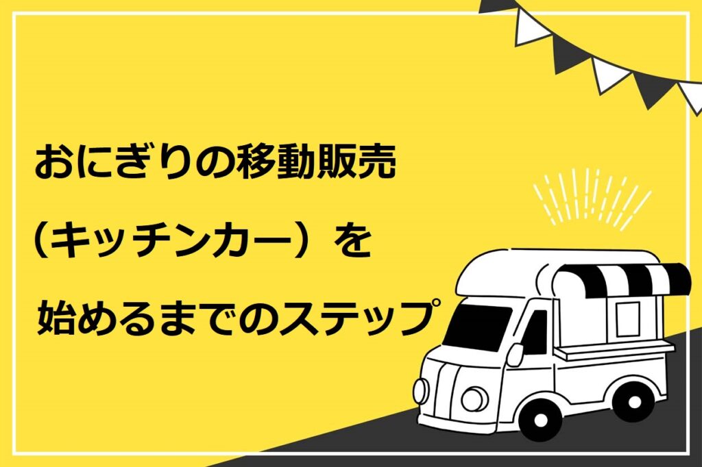 おにぎりの移動販売（キッチンカー）を始めるまでのステップ