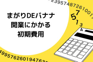 まがりDEバナナの開業にかかる初期費用