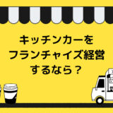 キッチンカー（移動販売車）をフランチャイズ経営するなら？特徴や手順・選び方・おすすめ7選を紹介！